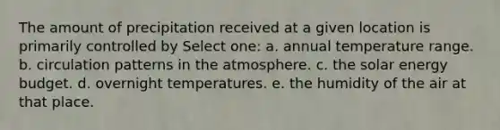 The amount of precipitation received at a given location is primarily controlled by Select one: a. annual temperature range. b. circulation patterns in the atmosphere. c. the solar energy budget. d. overnight temperatures. e. the humidity of the air at that place.