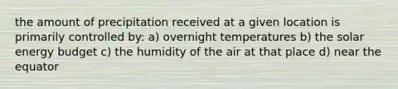 the amount of precipitation received at a given location is primarily controlled by: a) overnight temperatures b) the solar energy budget c) the humidity of the air at that place d) near the equator