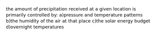 the amount of precipitation received at a given location is primarily controlled by: a)pressure and temperature patterns b)the humidity of the air at that place c)the solar energy budget d)overnight temperatures