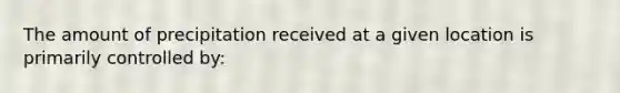 The amount of precipitation received at a given location is primarily controlled by: