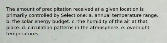 The amount of precipitation received at a given location is primarily controlled by Select one: a. annual temperature range. b. the solar energy budget. c. the humidity of the air at that place. d. circulation patterns in the atmosphere. e. overnight temperatures.