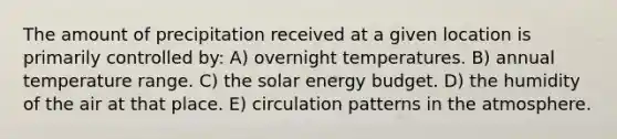 The amount of precipitation received at a given location is primarily controlled by: A) overnight temperatures. B) annual temperature range. C) the solar energy budget. D) the humidity of the air at that place. E) circulation patterns in the atmosphere.