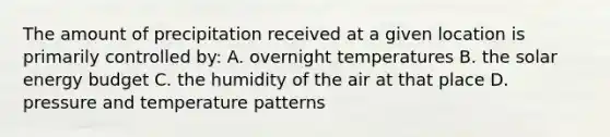 The amount of precipitation received at a given location is primarily controlled by: A. overnight temperatures B. the solar energy budget C. the humidity of the air at that place D. pressure and temperature patterns