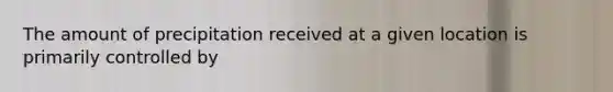 The amount of precipitation received at a given location is primarily controlled by