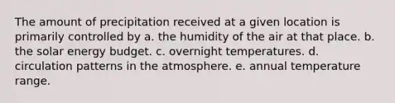 The amount of precipitation received at a given location is primarily controlled by a. the humidity of the air at that place. b. the solar energy budget. c. overnight temperatures. d. circulation patterns in the atmosphere. e. annual temperature range.