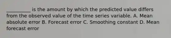 __________ is the amount by which the predicted value differs from the observed value of the time series variable. A. Mean absolute error B. Forecast error C. Smoothing constant D. Mean forecast error