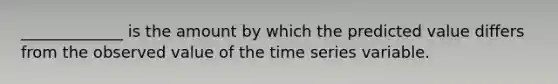 _____________ is the amount by which the predicted value differs from the observed value of the time series variable.