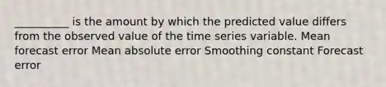 __________ is the amount by which the predicted value differs from the observed value of the time series variable. Mean forecast error Mean absolute error Smoothing constant Forecast error