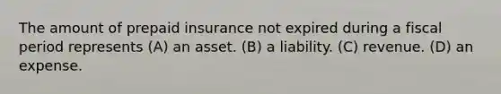 The amount of prepaid insurance not expired during a fiscal period represents (A) an asset. (B) a liability. (C) revenue. (D) an expense.