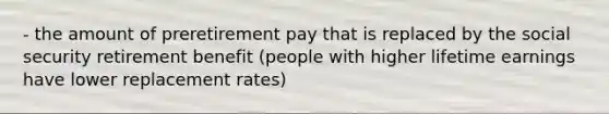 - the amount of preretirement pay that is replaced by the social security retirement benefit (people with higher lifetime earnings have lower replacement rates)