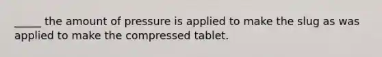 _____ the amount of pressure is applied to make the slug as was applied to make the compressed tablet.