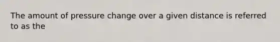 The amount of pressure change over a given distance is referred to as the