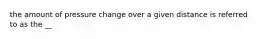 the amount of pressure change over a given distance is referred to as the __