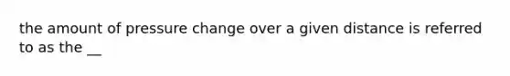 the amount of pressure change over a given distance is referred to as the __