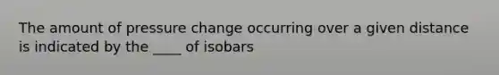 The amount of pressure change occurring over a given distance is indicated by the ____ of isobars