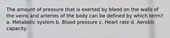 The amount of pressure that is exerted by blood on the walls of the veins and arteries of the body can be defined by which term? a. Metabolic system b. Blood pressure c. Heart rate d. Aerobic capacity