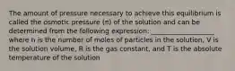 The amount of pressure necessary to achieve this equilibrium is called the osmotic pressure (π) of the solution and can be determined from the following expression: ___________________ where n is the number of moles of particles in the solution, V is the solution volume, R is the gas constant, and T is the absolute temperature of the solution