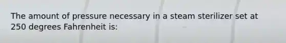 The amount of pressure necessary in a steam sterilizer set at 250 degrees Fahrenheit is: