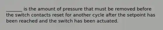 _______ is the amount of pressure that must be removed before the switch contacts reset for another cycle after the setpoint has been reached and the switch has been actuated.