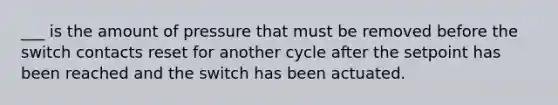 ___ is the amount of pressure that must be removed before the switch contacts reset for another cycle after the setpoint has been reached and the switch has been actuated.