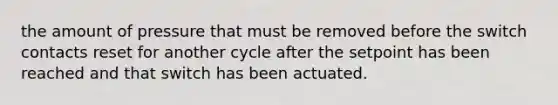 the amount of pressure that must be removed before the switch contacts reset for another cycle after the setpoint has been reached and that switch has been actuated.