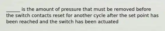 ______ is the amount of pressure that must be removed before the switch contacts reset for another cycle after the set point has been reached and the switch has been actuated