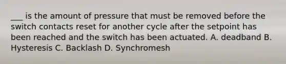 ___ is the amount of pressure that must be removed before the switch contacts reset for another cycle after the setpoint has been reached and the switch has been actuated. A. deadband B. Hysteresis C. Backlash D. Synchromesh