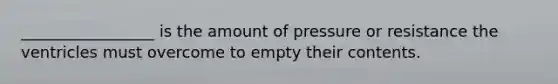 _________________ is the amount of pressure or resistance the ventricles must overcome to empty their contents.