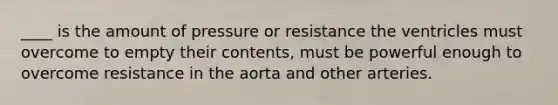 ____ is the amount of pressure or resistance the ventricles must overcome to empty their contents, must be powerful enough to overcome resistance in the aorta and other arteries.