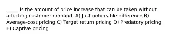 _____ is the amount of price increase that can be taken without affecting customer demand. A) Just noticeable difference B) Average-cost pricing C) Target return pricing D) Predatory pricing E) Captive pricing