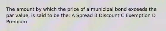 The amount by which the price of a municipal bond exceeds the par value, is said to be the: A Spread B Discount C Exemption D Premium