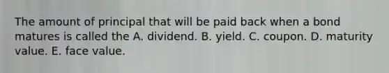 The amount of principal that will be paid back when a bond matures is called the A. dividend. B. yield. C. coupon. D. maturity value. E. face value.