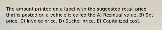 The amount printed on a label with the suggested retail price that is posted on a vehicle is called the A) Residual value. B) Set price. C) Invoice price. D) Sticker price. E) Capitalized cost.