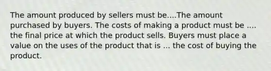 The amount produced by sellers must be....The amount purchased by buyers. The costs of making a product must be .... the final price at which the product sells. Buyers must place a value on the uses of the product that is ... the cost of buying the product.