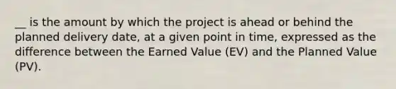 __ is the amount by which the project is ahead or behind the planned delivery date, at a given point in time, expressed as the difference between the Earned Value (EV) and the Planned Value (PV).