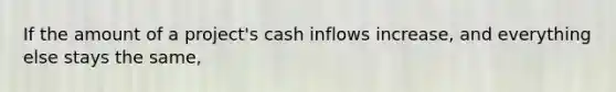 If the amount of a project's cash inflows increase, and everything else stays the same,