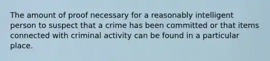 The amount of proof necessary for a reasonably intelligent person to suspect that a crime has been committed or that items connected with criminal activity can be found in a particular place.