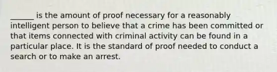 ______ is the amount of proof necessary for a reasonably intelligent person to believe that a crime has been committed or that items connected with criminal activity can be found in a particular place. It is the standard of proof needed to conduct a search or to make an arrest.