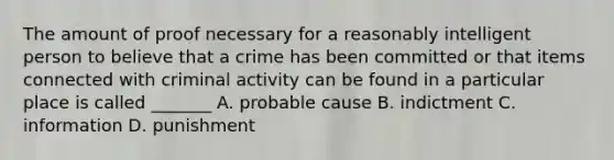 The amount of proof necessary for a reasonably intelligent person to believe that a crime has been committed or that items connected with criminal activity can be found in a particular place is called _______ A. probable cause B. indictment C. information D. punishment