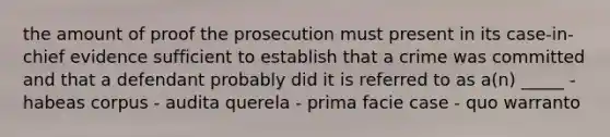 the amount of proof the prosecution must present in its case-in-chief evidence sufficient to establish that a crime was committed and that a defendant probably did it is referred to as a(n) _____ - habeas corpus - audita querela - prima facie case - quo warranto