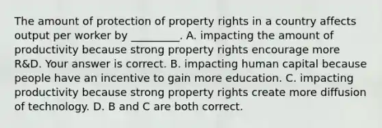 The amount of protection of property rights in a country affects output per worker by​ _________. A. impacting the amount of productivity because strong property rights encourage more​ R&D. Your answer is correct. B. impacting human capital because people have an incentive to gain more education. C. impacting productivity because strong property rights create more diffusion of technology. D. B and C are both correct.