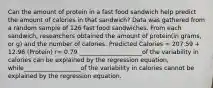 Can the amount of protein in a fast food sandwich help predict the amount of calories in that sandwich? Data was gathered from a random sample of 126 fast food sandwiches. From each sandwich, researchers obtained the amount of protein(in grams, or g) and the number of calories. Predicted Calories = 207.59 + 12.96 (Protein) r= 0.79 _____________________of the variability in calories can be explained by the regression equation, while___________________of the variability in calories cannot be explained by the regression equation.