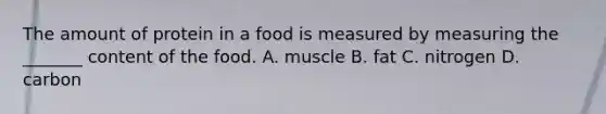 The amount of protein in a food is measured by measuring the _______ content of the food. A. muscle B. fat C. nitrogen D. carbon