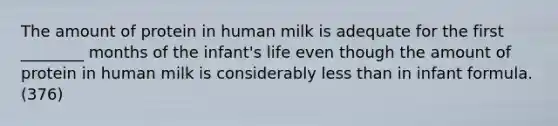 The amount of protein in human milk is adequate for the first ________ months of the infant's life even though the amount of protein in human milk is considerably <a href='https://www.questionai.com/knowledge/k7BtlYpAMX-less-than' class='anchor-knowledge'>less than</a> in infant formula.(376)