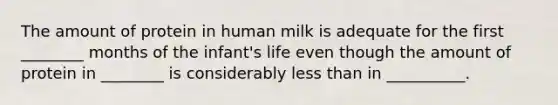 The amount of protein in human milk is adequate for the first ________ months of the infant's life even though the amount of protein in ________ is considerably less than in __________.