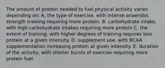 The amount of protein needed to fuel physical activity varies depending on: A. the type of exercise, with intense anaerobic strength training requiring more protein. B. carbohydrate intake, with high carbohydrate intakes requiring more protein C. the extent of training, with higher degrees of training requires less protein at a given intensity. D. supplement use, with BCAA supplementation increasing protein at given intensity. E. duration of the activity, with shorter bursts of exercise requiring more protein fuel