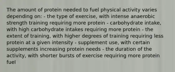 The amount of protein needed to fuel physical activity varies depending on: - the type of exercise, with intense anaerobic strength training requiring more protein - carbohydrate intake, with high carbohydrate intakes requiring more protein - the extent of training, with higher degrees of training requiring less protein at a given intensity - supplement use, with certain supplements increasing protein needs - the duration of the activity, with shorter bursts of exercise requiring more protein fuel