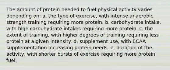 The amount of protein needed to fuel physical activity varies depending on: a. the type of exercise, with intense anaerobic strength training requiring more protein. b. carbohydrate intake, with high carbohydrate intakes requiring more protein. c. the extent of training, with higher degrees of training requiring less protein at a given intensity. d. supplement use, with BCAA supplementation increasing protein needs. e. duration of the activity, with shorter bursts of exercise requiring more protein fuel.