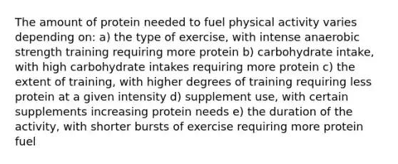 The amount of protein needed to fuel physical activity varies depending on: a) the type of exercise, with intense anaerobic strength training requiring more protein b) carbohydrate intake, with high carbohydrate intakes requiring more protein c) the extent of training, with higher degrees of training requiring less protein at a given intensity d) supplement use, with certain supplements increasing protein needs e) the duration of the activity, with shorter bursts of exercise requiring more protein fuel