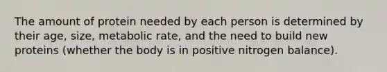 The amount of protein needed by each person is determined by their age, size, metabolic rate, and the need to build new proteins (whether the body is in positive nitrogen balance).